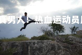 星空体育官网-真男人！热血运动员展现勇气与实力