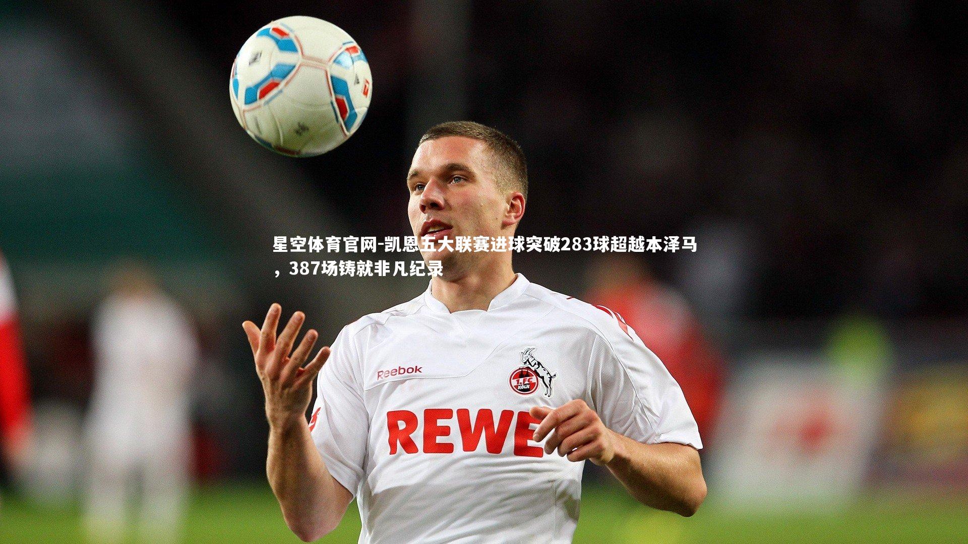 凯恩五大联赛进球突破283球超越本泽马,387场铸就非凡纪录
